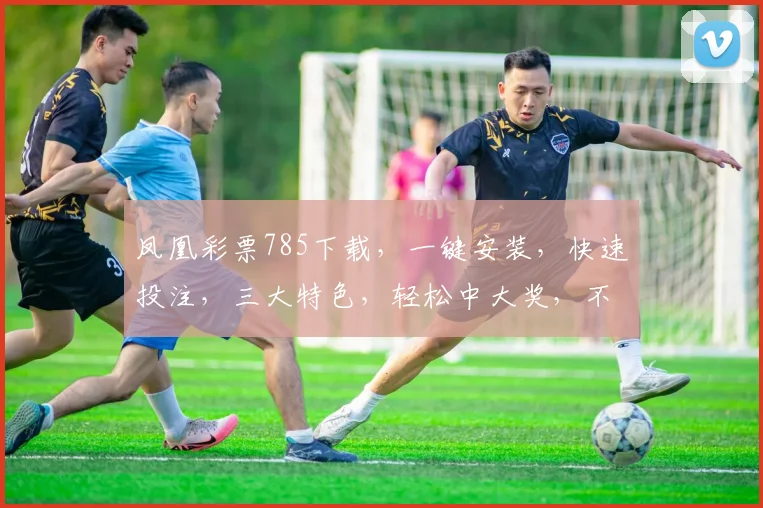 凤凰彩票785下载，一键安装，快速投注，三大特色，轻松中大奖，不容错过